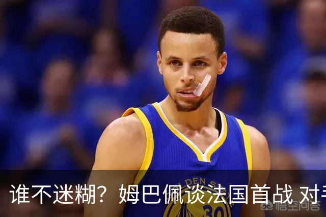 谁不迷糊？姆巴佩谈法国首战 对手是不是非洲杯冠军？