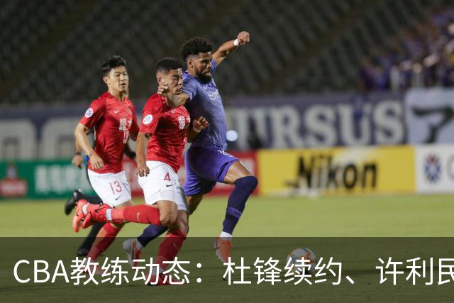 CBA教练动态：杜锋续约、许利民退出、杨鸣受限、李春江传言不实